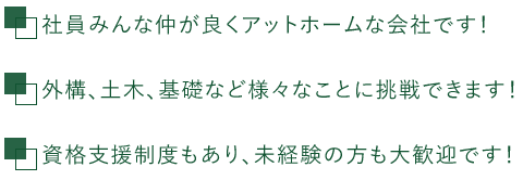 □社員みんな仲が良くアットホームな会社です！　□外構、土木、基礎など様々なことに挑戦できます！　□資格支援制度もあり、未経験の方も大歓迎です！